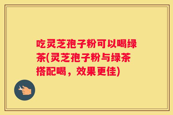 吃灵芝孢子粉可以喝绿茶(灵芝孢子粉与绿茶搭配喝，效果更佳)