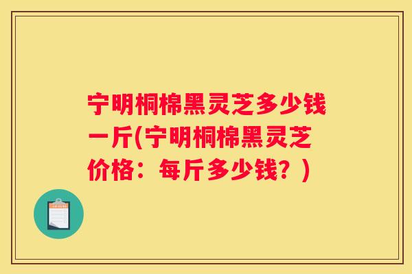 宁明桐棉黑灵芝多少钱一斤(宁明桐棉黑灵芝价格：每斤多少钱？)