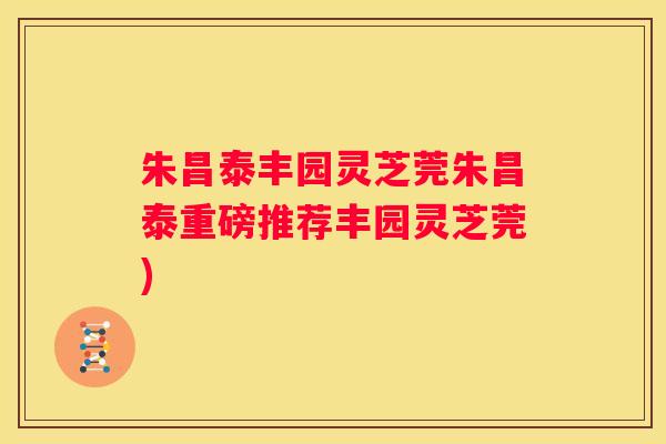 朱昌泰丰园灵芝莞朱昌泰重磅推荐丰园灵芝莞)