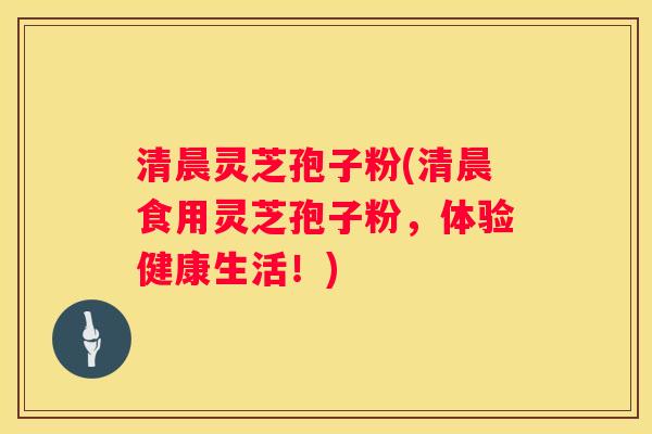 清晨灵芝孢子粉(清晨食用灵芝孢子粉，体验健康生活！)