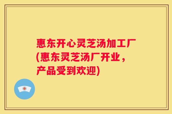 惠东开心灵芝汤加工厂(惠东灵芝汤厂开业，产品受到欢迎)