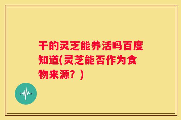 干的灵芝能养活吗百度知道(灵芝能否作为食物来源?) 干的灵芝能养活吗百度知道(灵芝能否作为食物来源?)