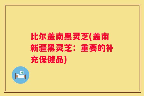 比尔盖南黑灵芝(盖南新疆黑灵芝：重要的补充保健品)
