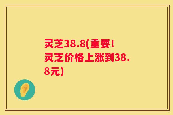 灵芝38.8(重要！灵芝价格上涨到38.8元)
