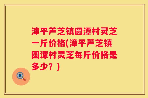 漳平芦芝镇圆潭村灵芝一斤价格(漳平芦芝镇圆潭村灵芝每斤价格是多少？)