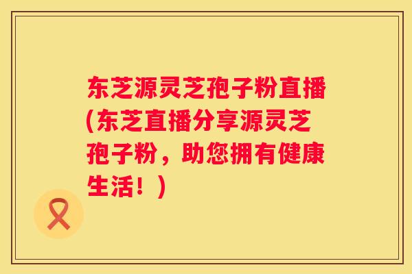 东芝源灵芝孢子粉直播(东芝直播分享源灵芝孢子粉，助您拥有健康生活！)