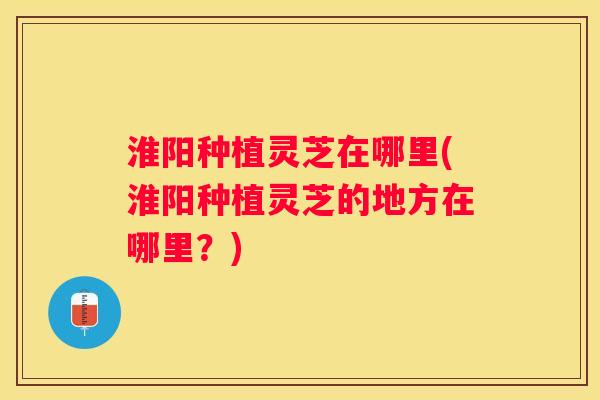 淮阳种植灵芝在哪里(淮阳种植灵芝的地方在哪里？)