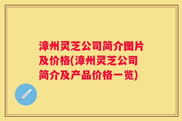 漳州灵芝公司简介图片及价格(漳州灵芝公司简介及产品价格一览)