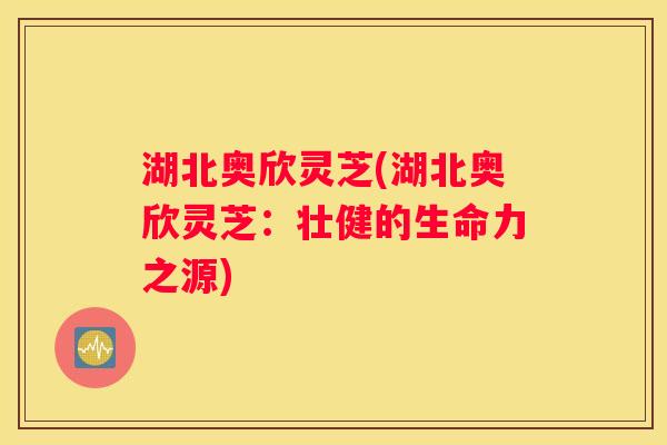 湖北奥欣灵芝(湖北奥欣灵芝：壮健的生命力之源)