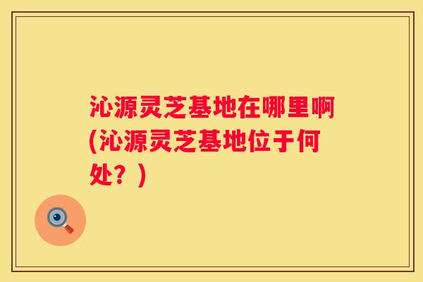 沁源灵芝基地在哪里啊(沁源灵芝基地位于何处?) 沁源灵芝基地在哪里啊(沁源灵芝基地位于何处?)