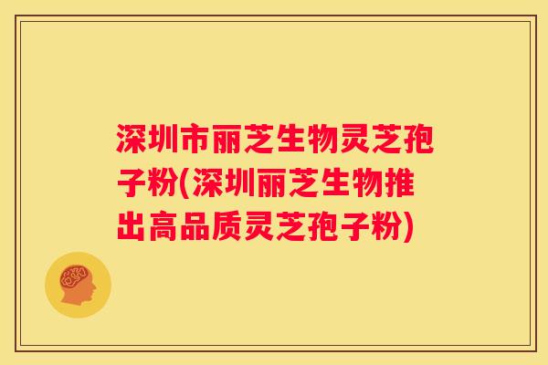深圳市丽芝生物灵芝孢子粉(深圳丽芝生物推出高品质灵芝孢子粉)