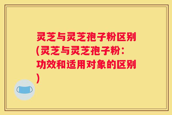 灵芝与灵芝孢子粉区别(灵芝与灵芝孢子粉：功效和适用对象的区别)