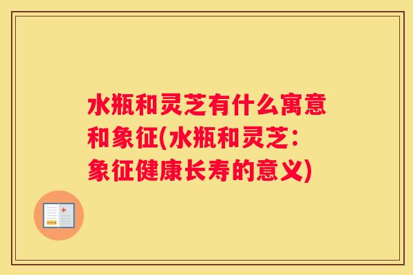 水瓶和灵芝有什么寓意和象征(水瓶和灵芝:象征健康长寿的意义) 水瓶和灵芝有什么寓意和象征(水瓶和灵芝:象征健康长寿的意义)