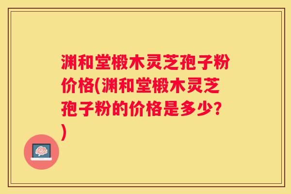 渊和堂椴木灵芝孢子粉价格(渊和堂椴木灵芝孢子粉的价格是多少?) 渊和堂椴木灵芝孢子粉价格(渊和堂椴木灵芝孢子粉的价格是多少?)
