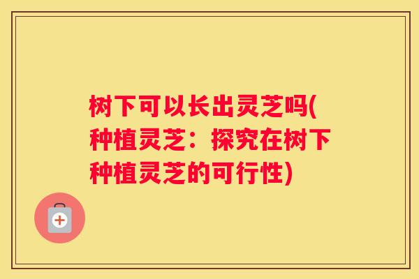 树下可以长出灵芝吗(种植灵芝：探究在树下种植灵芝的可行性)