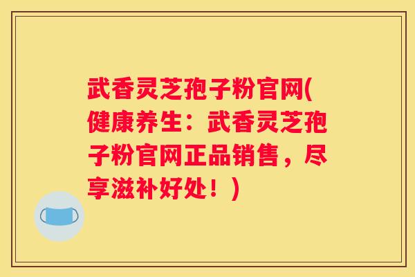 武香灵芝孢子粉官网(健康养生：武香灵芝孢子粉官网正品销售，尽享滋补好处！)