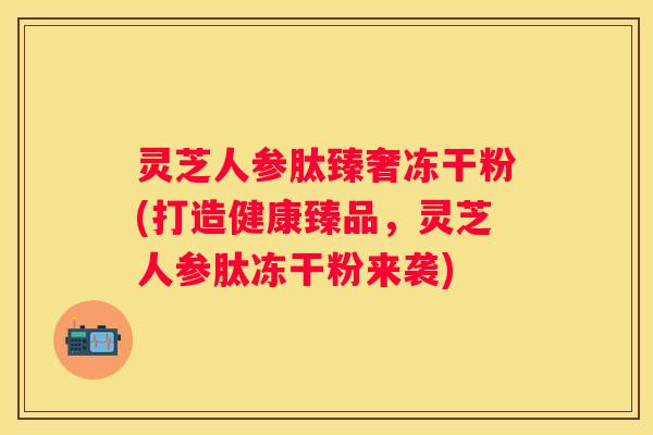 灵芝人参肽臻奢冻干粉(打造健康臻品，灵芝人参肽冻干粉来袭)