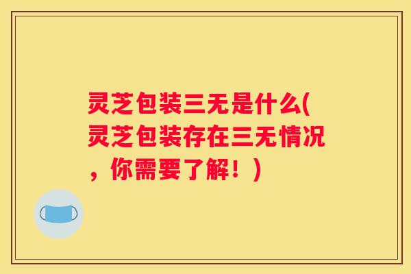 灵芝包装三无是什么(灵芝包装存在三无情况，你需要了解！)