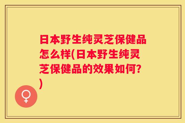 日本野生纯灵芝保健品怎么样(日本野生纯灵芝保健品的效果如何?) 日本野生纯灵芝保健品怎么样(日本野生纯灵芝保健品的效果如何?)