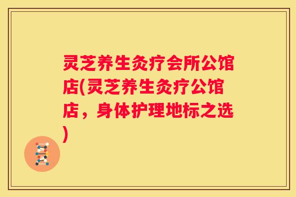 灵芝养生灸疗会所公馆店(灵芝养生灸疗公馆店，身体护理地标之选)