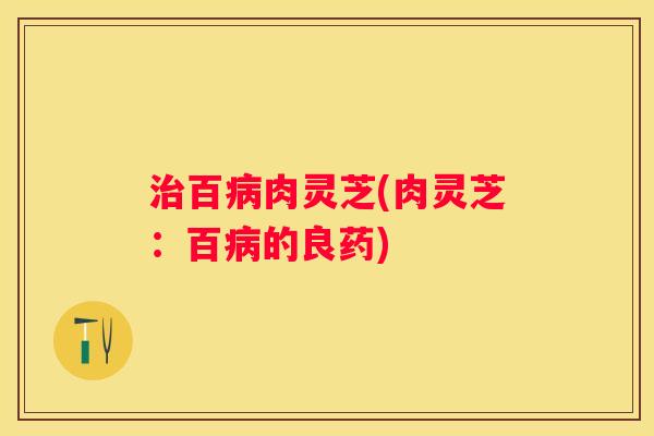 百肉灵芝(肉灵芝：百的良药)