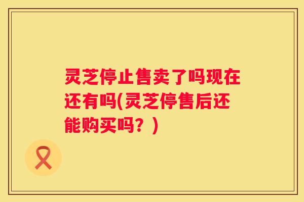 灵芝停止售卖了吗现在还有吗(灵芝停售后还能购买吗？)
