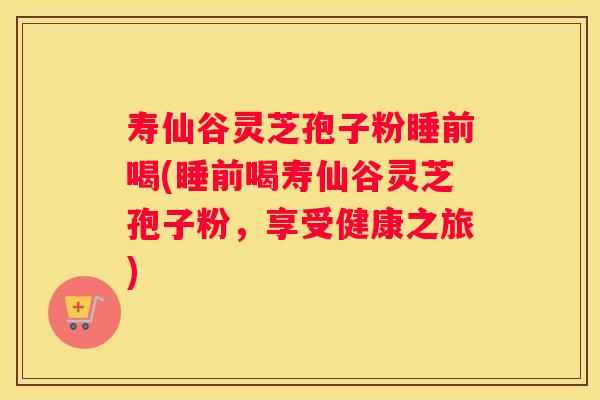 寿仙谷灵芝孢子粉睡前喝(睡前喝寿仙谷灵芝孢子粉，享受健康之旅)