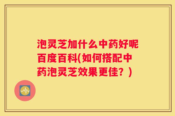 泡灵芝加什么好呢百度百科(如何搭配泡灵芝效果更佳？)
