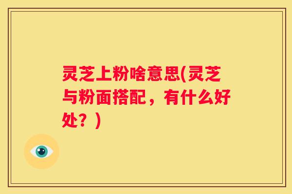 灵芝上粉啥意思(灵芝与粉面搭配，有什么好处？)