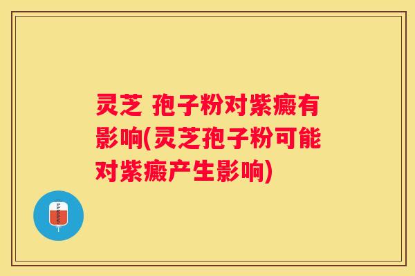 灵芝 孢子粉对紫癜有影响(灵芝孢子粉可能对紫癜产生影响)