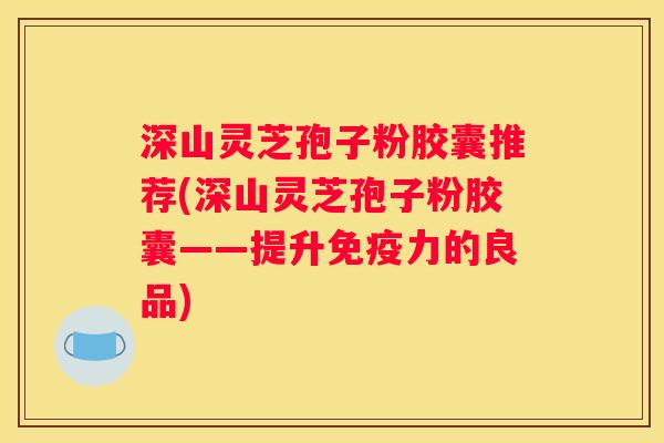 深山灵芝孢子粉胶囊推荐(深山灵芝孢子粉胶囊——提升免疫力的良品)