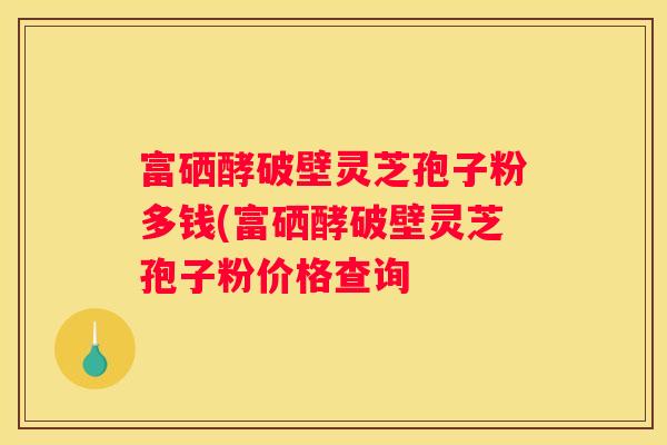 富硒酵破壁灵芝孢子粉多钱(富硒酵破壁灵芝孢子粉价格查询