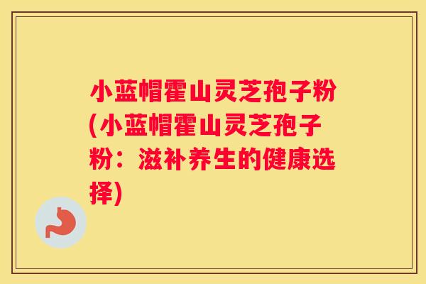小蓝帽霍山灵芝孢子粉(小蓝帽霍山灵芝孢子粉：滋补养生的健康选择)
