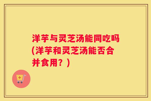 洋芋与灵芝汤能同吃吗(洋芋和灵芝汤能否合并食用?) 洋芋与灵芝汤能同吃吗(洋芋和灵芝汤能否合并食用?)
