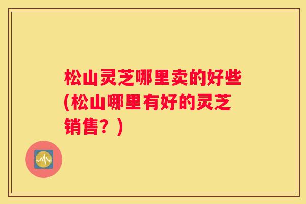 松山灵芝哪里卖的好些(松山哪里有好的灵芝销售?) 松山灵芝哪里卖的好些(松山哪里有好的灵芝销售?)