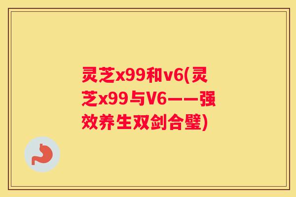 灵芝x99和v6(灵芝x99与V6——强效养生双剑合璧)