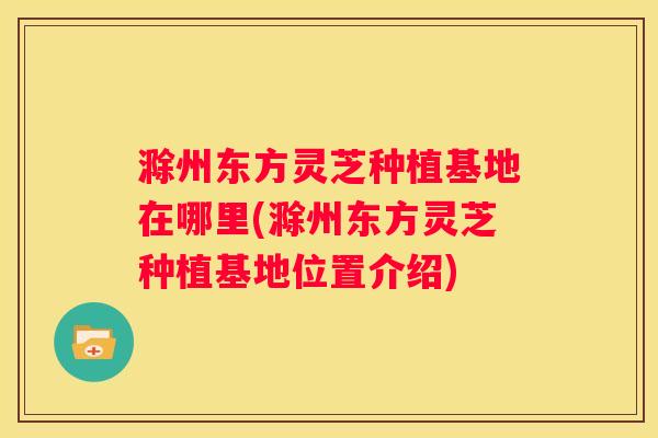 滁州东方灵芝种植基地在哪里(滁州东方灵芝种植基地位置介绍)