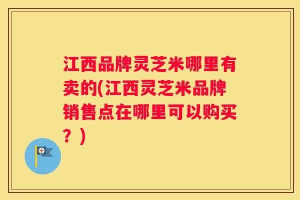 江西品牌灵芝米哪里有卖的(江西灵芝米品牌销售点在哪里可以购买?) 江西品牌灵芝米哪里有卖的(江西灵芝米品牌销售点在哪里可以购买?)