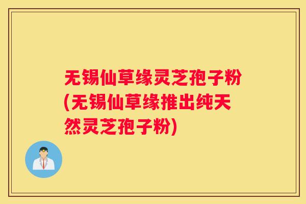 无锡仙草缘灵芝孢子粉(无锡仙草缘推出纯天然灵芝孢子粉)