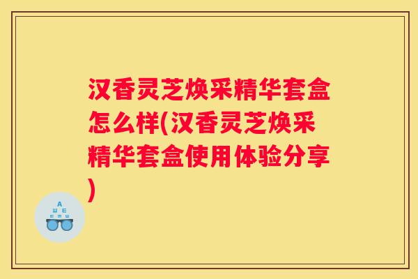 汉香灵芝焕采精华套盒怎么样(汉香灵芝焕采精华套盒使用体验分享)