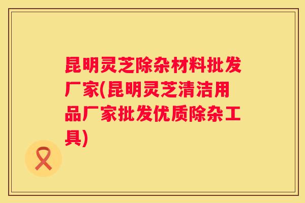 昆明灵芝除杂材料批发厂家(昆明灵芝清洁用品厂家批发优质除杂工具) 昆明灵芝除杂材料批发厂家(昆明灵芝清洁用品厂家批发优质除杂工具)