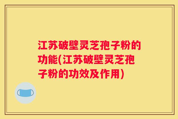 江苏破壁灵芝孢子粉的功能(江苏破壁灵芝孢子粉的功效及作用)