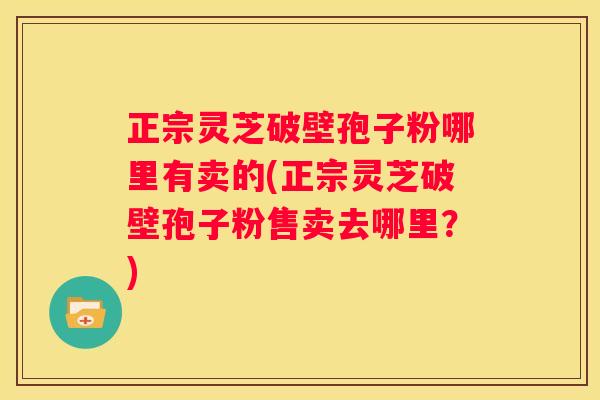 正宗灵芝破壁孢子粉哪里有卖的(正宗灵芝破壁孢子粉售卖去哪里？)
