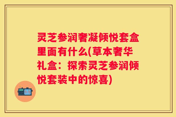 灵芝参润奢凝倾悦套盒里面有什么(草本奢华礼盒：探索灵芝参润倾悦套装中的惊喜)