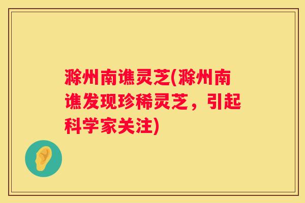 滁州南谯灵芝(滁州南谯发现珍稀灵芝，引起科学家关注)