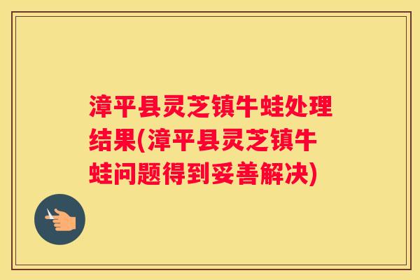 漳平县灵芝镇牛蛙处理结果(漳平县灵芝镇牛蛙问题得到妥善解决) 漳平县灵芝镇牛蛙处理结果(漳平县灵芝镇牛蛙问题得到妥善解决)