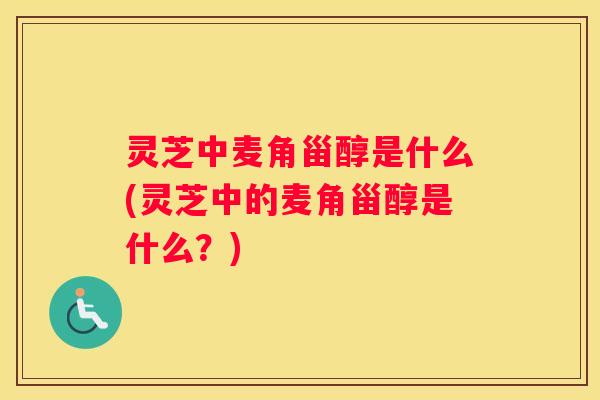 灵芝中麦角甾醇是什么(灵芝中的麦角甾醇是什么？)