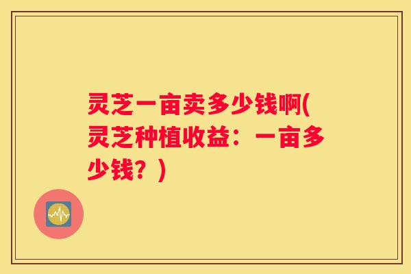 灵芝一亩卖多少钱啊(灵芝种植收益:一亩多少钱?) 灵芝一亩卖多少钱啊(灵芝种植收益:一亩多少钱?)