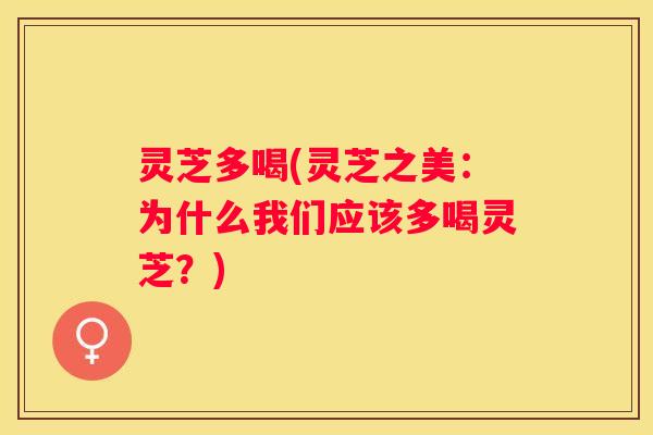 灵芝多喝(灵芝之美：为什么我们应该多喝灵芝？)