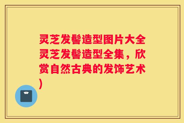灵芝发髻造型图片大全灵芝发髻造型全集，欣赏自然古典的发饰艺术)